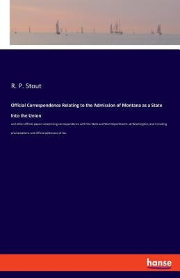 Official Correspondence Relating to the Admission of Montana as a State Into the Union: and other official papers comprising correspondence with the S by Stout, R. P.