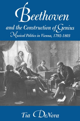 Beethoven and the Construction of Genius: Musical Politics in Vienna, 1792-1803 by Denora, Tia
