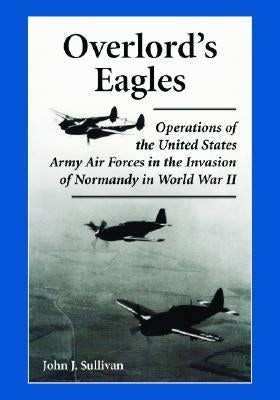 Overlord's Eagles: Operations of the United States Army Air Forces in the Invasion of Normandy in World War II by Sullivan, John J.