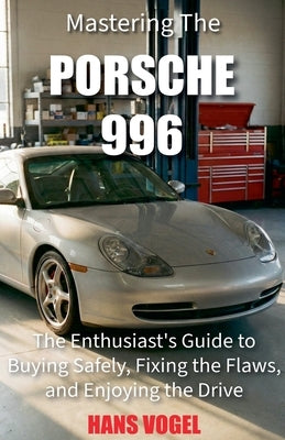Mastering the Porsche 996: The Enthusiast's Guide to Buying Safely, Fixing the Flaws, and Enjoying the Drive by Vogel, Hans