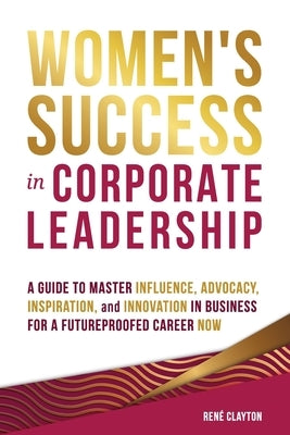 Women's Success in Corporate Leadership: A Guide to Master Influence, Advocacy, Inspiration, and Innovation in Business for a Futureproofed Career Now by Clayton, Rene