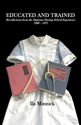Educated and Trained: Recollections from the Diploma Nursing School Experience, 1968 - 1971 by Minnick, Ila