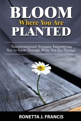 Bloom Where You are Planted: Transformational Strategies Empowering You to Grow Through What You Go Through by Francis, Ronetta J.