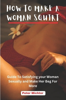 How to Make a Woman Squirt: Guide To Satisfying your Woman Sexually and Make Her Beg For More by Michtor, Peter