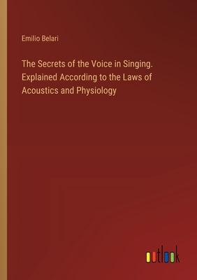 The Secrets of the Voice in Singing. Explained According to the Laws of Acoustics and Physiology by Belari, Emilio