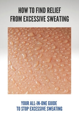 How To Find Relief From Excessive Sweating: Your All-In-One Guide To Stop Excessive Sweating: What Causes Sweating Too Much by Heizer, Dorris