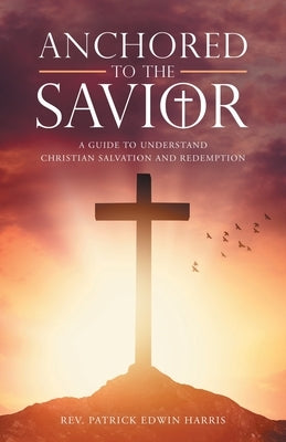 Anchored to the Savior: A Guide to Understand Christian Salvation and Redemption by Harris, Patrick Edwin