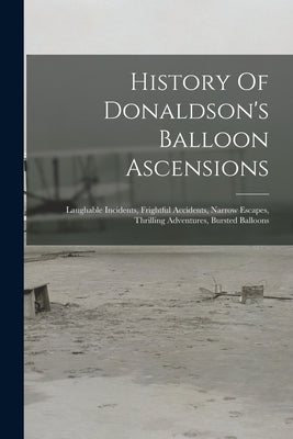 History Of Donaldson's Balloon Ascensions: Laughable Incidents, Frightful Accidents, Narrow Escapes, Thrilling Adventures, Bursted Balloons by Anonymous