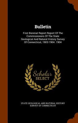 Bulletin: First Biennial Report Report Of The Commissioners Of The State Geological And Natural History Survey Of Connecticut, 1903-1904. 1904 by State Geological and Natural History Sur