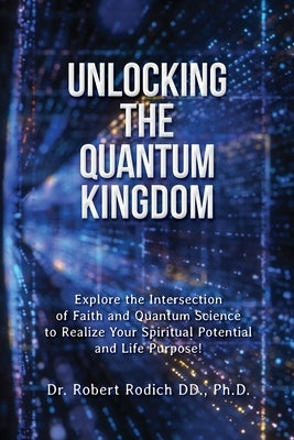 Unlocking the Quantum Kingdom: Explore the Intersection of Faith and Quantum Science to Realize Your Spiritual Potential and Life Purpose! by Rodich, Robert