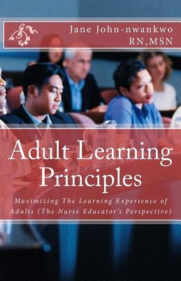 Adult Learning Principles: Maximizing The Learning Experience of Adults (The Nurse Educator's Perspective) by John-Nwankwo Rn, Msn Jane
