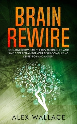 Brain Rewire: Cognitive Behavioral Therapy Techniques Made Simple For Retraining Your Brain Conquering Depression And Anxiety by Wallace, Alex