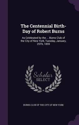 The Centennial Birth-Day of Robert Burns: As Celebrated by the ... Burns Club of the City of New York, Tuesday, January, 25Th, 1859 by Burns Club of the City of New York