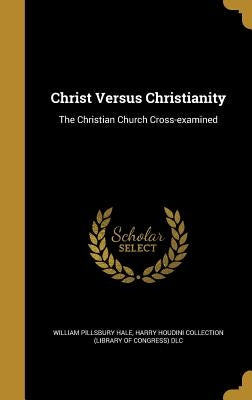Christ Versus Christianity: The Christian Church Cross-examined by Hale, William Pillsbury