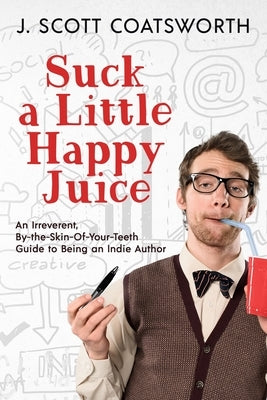 Suck a Little Happy Juice: An Irreverent, By-the-Skin-of-Your-Teeth Guide to Being an Indie Author by Coatsworth, J. Scott