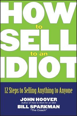 How to Sell to an Idiot: 12 Steps to Selling Anything to Anyone by Hoover, John