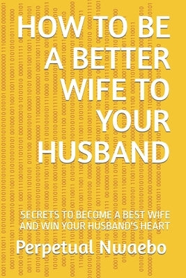 How to Be a Better Wife to Your Husband: Secrets to Become a Best Wife and Win Your Husband's Heart by Nwaebo, Perpetual