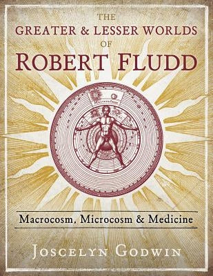 The Greater and Lesser Worlds of Robert Fludd: Macrocosm, Microcosm, and Medicine by Godwin, Joscelyn