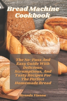 Bread Machine Cookbook: The No-Fuss And Easy Guide With Delicious, Scrumptious, And Tasty Recipes For The Perfect Homemade Bread by Vinson, Brenda