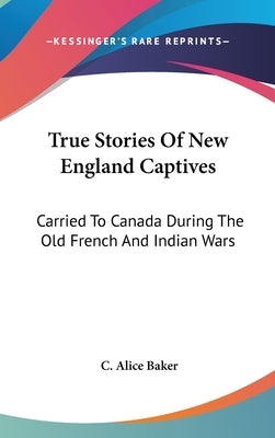 True Stories Of New England Captives: Carried To Canada During The Old French And Indian Wars by Baker, C. Alice