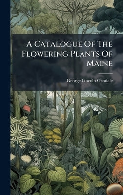 A Catalogue Of The Flowering Plants Of Maine by Goodale, George Lincoln