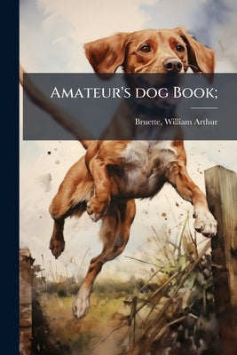 Amateur's dog Book; by Bruette, William A[rthur] 1873- [From Ol