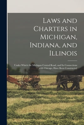 Laws and Charters in Michigan, Indiana, and Illinois: Under Which the Michigan Central Road, and Its Connections With Chicago, Have Been Constructed by Anonymous