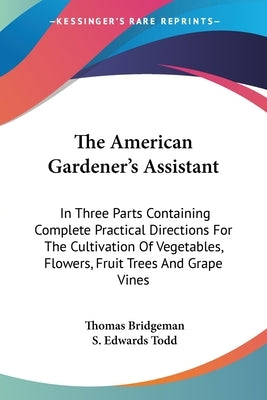 The American Gardener's Assistant: In Three Parts Containing Complete Practical Directions For The Cultivation Of Vegetables, Flowers, Fruit Trees And by Bridgeman, Thomas