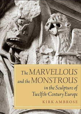 Marvellous and the Monstrous in the Sculpture of Twelfth-Century Europe by Ambrose, Kirk