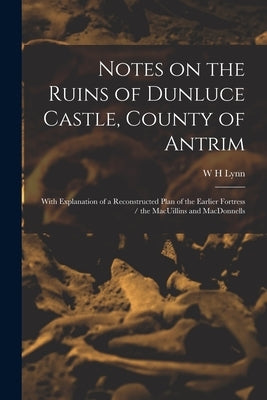 Notes on the Ruins of Dunluce Castle, County of Antrim: With Explanation of a Reconstructed Plan of the Earlier Fortress / the MacUillins and MacDonne by Lynn, W. H.