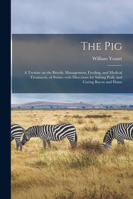 The Pig: a Treatise on the Breeds, Management, Feeding, and Medical Treatment, of Swine; With Directions for Salting Pork, and Curing Bacon and Hams by Youatt, William 1776-1847