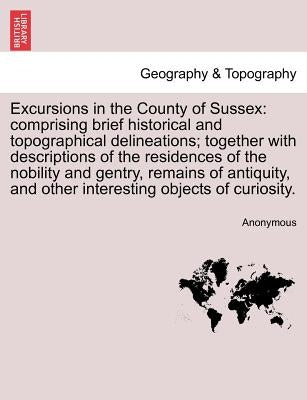 Excursions in the County of Sussex: Comprising Brief Historical and Topographical Delineations; Together with Descriptions of the Residences of the No by Anonymous