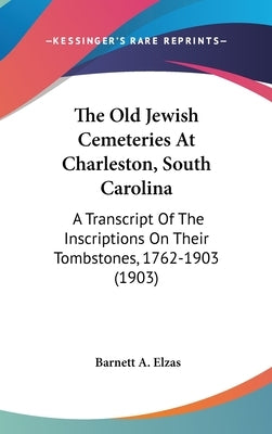 The Old Jewish Cemeteries At Charleston, South Carolina: A Transcript Of The Inscriptions On Their Tombstones, 1762-1903 (1903) by Elzas, Barnett A.