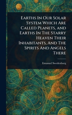 Earths In Our Solar System Which Are Called Planets, and Earths In The Starry Heaven Their Inhabitants, And The Spirits And Angels There by Swedenborg, Emanuel