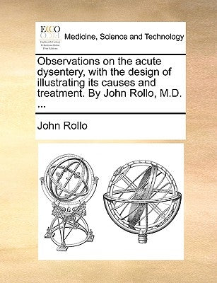 Observations on the Acute Dysentery, with the Design of Illustrating Its Causes and Treatment. by John Rollo, M.D. ... by Rollo, John