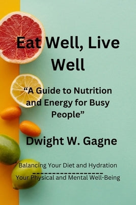 Eat Well, Live Well: A Guide to Nutrition and Energy for Busy People by Gagne, Dwight W.