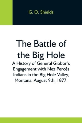 The Battle Of The Big Hole; A History Of General Gibbon'S Engagement With Nez Percés Indians In The Big Hole Valley, Montana, August 9Th, 1877. by O. Shields, G.