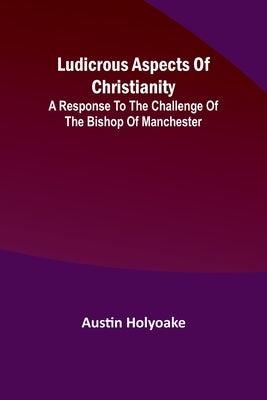 Ludicrous Aspects Of Christianity; A Response To The Challenge Of The Bishop Of Manchester by Holyoake, Austin