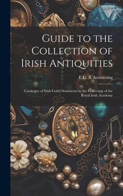 Guide to the Collection of Irish Antiquities: Catalogue of Irish Gold Ornaments in the Collection of the Royal Irish Academy by Armstrong, E. C. R.