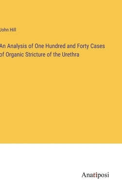 An Analysis of One Hundred and Forty Cases of Organic Stricture of the Urethra by Hill, John
