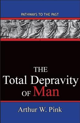 The Total Depravity Of Man: Pathways To The Past by Arthur W. Pink