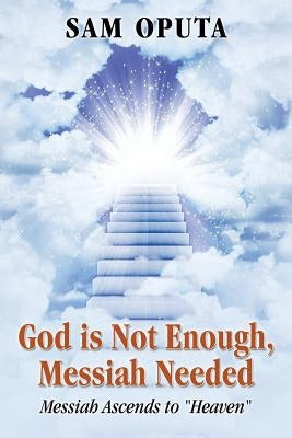 God Is Not Enough, Messiah Needed: Messiah Ascends to Heaven by Oputa, Sam