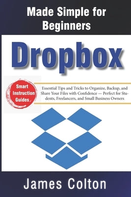 Dropbox Made Simple for Beginners: Essential Tips and Tricks to Organize, Backup, and Share Your Files with Confidence - Perfect for Students, Freelan by Colton, James