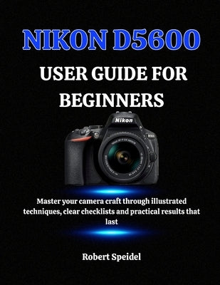 Nikon D5600 User Guide for Beginners: Master your camera craft through illustrated techniques, clear checklists and practical results that last by Speidel, Robert