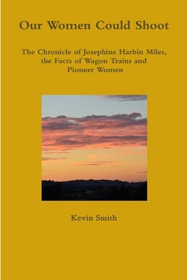 Our Women Could Shoot The Chronicle of Josephine Harbin Miles, the Facts of Wagon Trains and Pioneer Women by Smith, Kevin