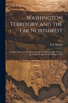 Washington Territory and the far Northwest: Oregon, Idaho and Montana. A Guide for the Capitalist, Tourist, Sportsman, Prospector and Home-seeker by [Ballard, D. P. ]. [From Old Catalog]