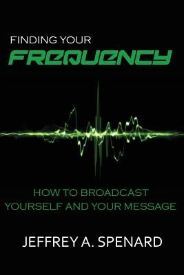 Finding Your Frequency: How to Broadcast Yourself and Your Message by Spenard, Jeffrey a.