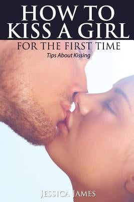 How to Kiss a Girl for the First Time: Tips About Kissing by James, Jessica