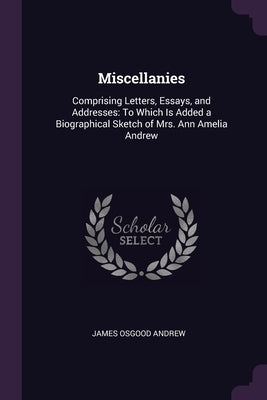 Miscellanies: Comprising Letters, Essays, and Addresses: To Which Is Added a Biographical Sketch of Mrs. Ann Amelia Andrew by Andrew, James Osgood