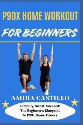 P9ox Home Workout for Beginners: Simplify, Sweat, Succeed: The Beginner's Blueprint To P90x Home Fitness by Castillo, Amira